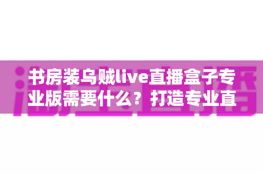 书房装乌贼live直播盒子专业版需要什么？打造专业直播间的完整配置清单与实用指南