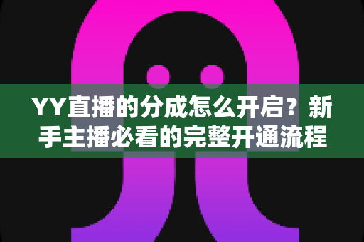 YY直播的分成怎么开启?新手主播必看的完整开通流程、分成比例与提现规则详解指南 YY直播的分成怎么开启?新手主播必看的完整开通流程、分成比例与提现规则详解指南