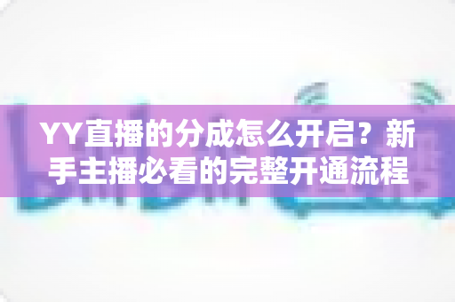 YY直播的分成怎么开启?新手主播必看的完整开通流程、分成比例与提现规则详解指南 YY直播的分成怎么开启?新手主播必看的完整开通流程、分成比例与提现规则详解指南