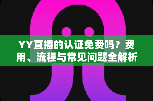 YY直播的认证免费吗?费用、流程与常见问题全解析 YY直播的认证免费吗?费用、流程与常见问题全解析