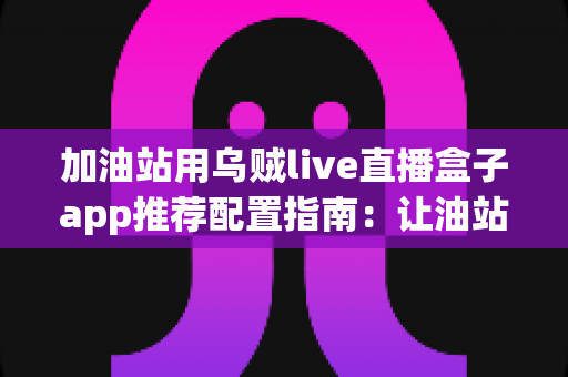 加油站用乌贼live直播盒子app推荐配置指南：让油站直播营销省心又高效