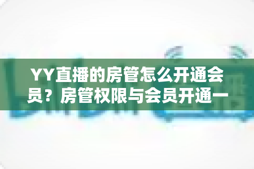 YY直播的房管怎么开通会员?房管权限与会员开通一站式全流程指南 YY直播的房管怎么开通会员?房管权限与会员开通一站式全流程指南