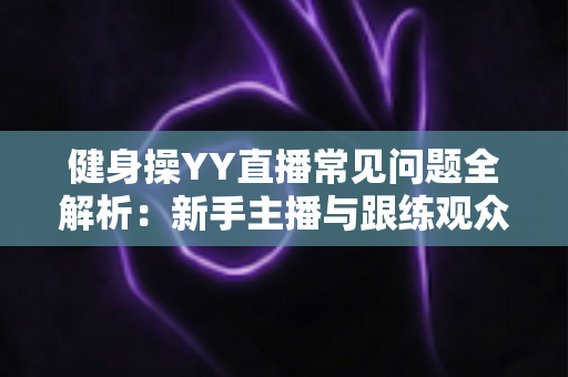 健身操YY直播常见问题全解析：新手主播与跟练观众必备的一站式实用指南
