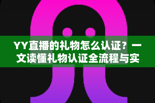YY直播的礼物怎么认证?一文读懂礼物认证全流程与实用技巧 YY直播的礼物怎么认证?一文读懂礼物认证全流程与实用技巧