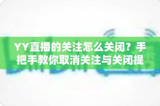YY直播的关注怎么关闭?手把手教你取消关注与关闭提醒的完整实用教程 YY直播的关注怎么关闭?手把手教你取消关注与关闭提醒的完整实用教程
