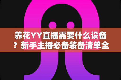 养花YY直播需要什么设备?新手主播必备装备清单全解析 养花YY直播需要什么设备?新手主播必备装备清单全解析