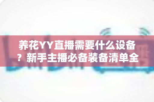养花YY直播需要什么设备?新手主播必备装备清单全解析 养花YY直播需要什么设备?新手主播必备装备清单全解析