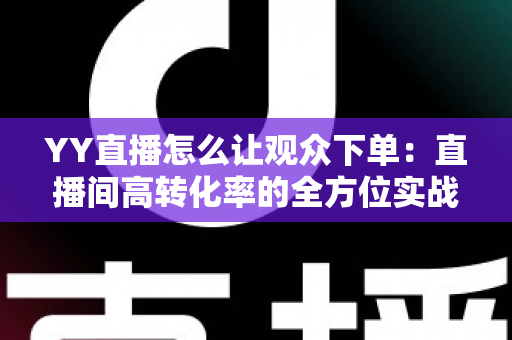 YY直播怎么让观众下单:直播间高转化率的全方位实战攻略 YY直播怎么让观众下单:直播间高转化率的全方位实战攻略