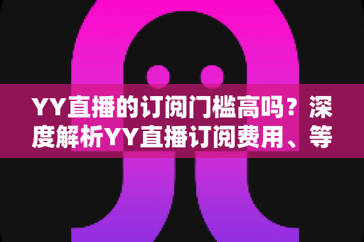 YY直播的订阅门槛高吗?深度解析YY直播订阅费用、等级体系与真实观看体验 YY直播的订阅门槛高吗?深度解析YY直播订阅费用、等级体系与真实观看体验