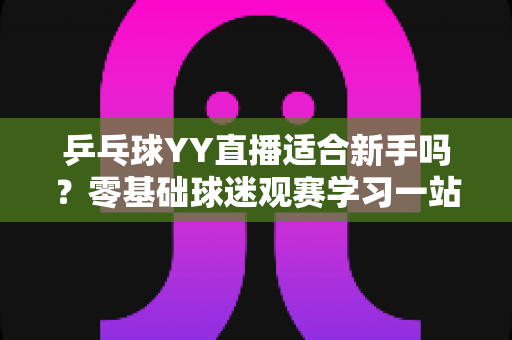 乒乓球YY直播适合新手吗?零基础球迷观赛学习一站式指南详解 乒乓球YY直播适合新手吗?零基础球迷观赛学习一站式指南详解