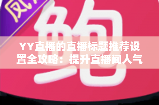 YY直播的直播标题推荐设置全攻略：提升直播间人气与曝光的实用指南