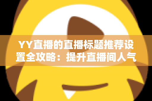 YY直播的直播标题推荐设置全攻略：提升直播间人气与曝光的实用指南