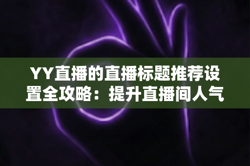 YY直播的直播标题推荐设置全攻略：提升直播间人气与曝光的实用指南