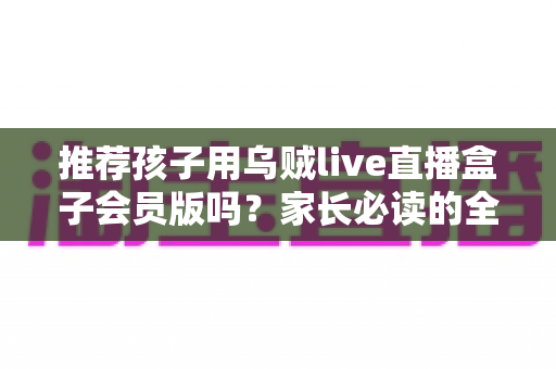 推荐孩子用乌贼live直播盒子会员版吗？家长必读的全面分析与理性指南