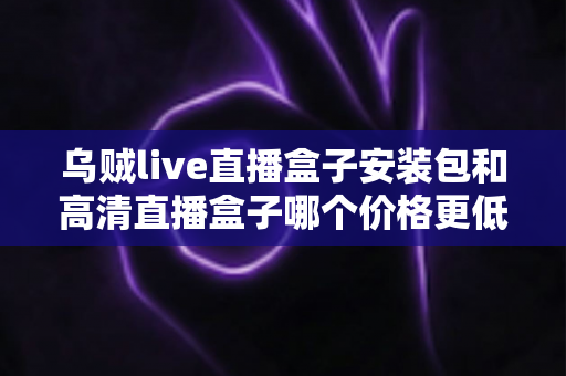 乌贼live直播盒子安装包和高清直播盒子哪个价格更低?最新价格对比与省钱选购全指南 乌贼live直播盒子安装包和高清直播盒子哪个价格更低?最新价格对比与省钱选购全指南