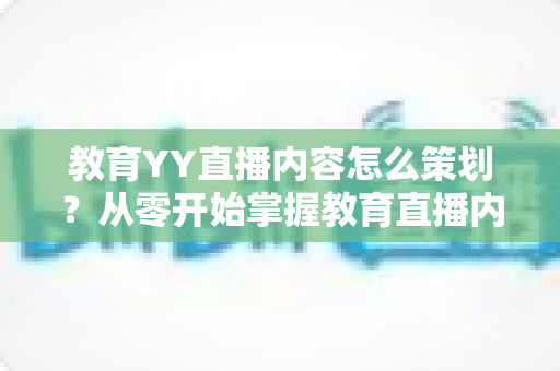 教育YY直播内容怎么策划？从零开始掌握教育直播内容策划的核心方法与实战技巧