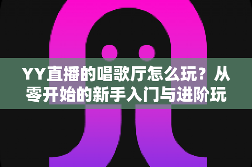 YY直播的唱歌厅怎么玩？从零开始的新手入门与进阶玩法全攻略
