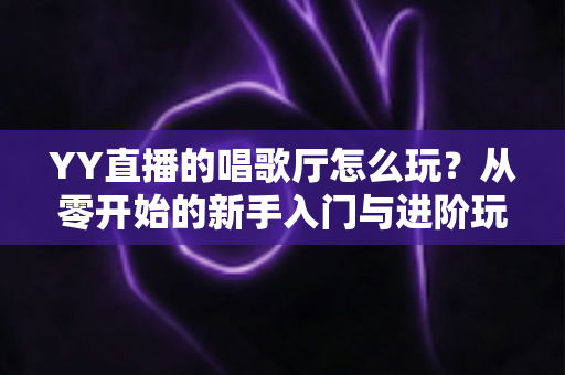 YY直播的唱歌厅怎么玩？从零开始的新手入门与进阶玩法全攻略