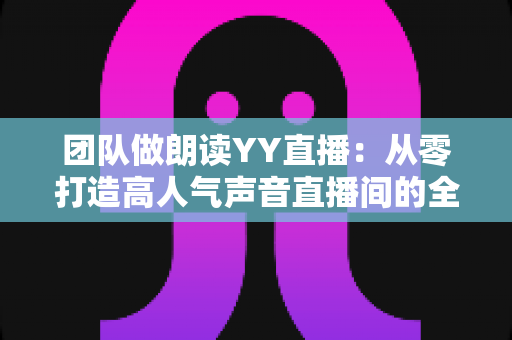 团队做朗读YY直播:从零打造高人气声音直播间的全方位实战指南 团队做朗读YY直播:从零打造高人气声音直播间的全方位实战指南