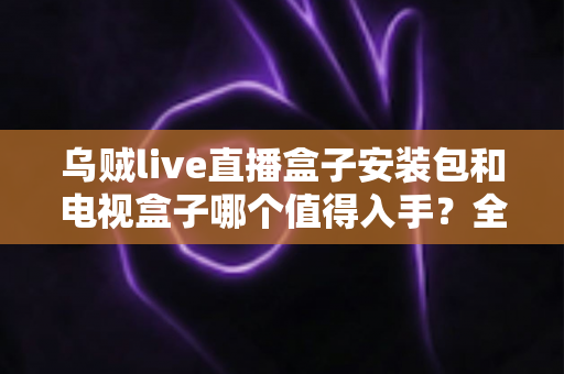 乌贼live直播盒子安装包和电视盒子哪个值得入手?全面对比帮你选出最适合自己的观影方案 乌贼live直播盒子安装包和电视盒子哪个值得入手?全面对比帮你选出最适合自己的观影方案