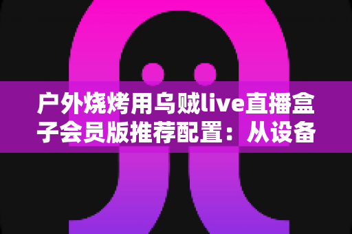 户外烧烤用乌贼live直播盒子会员版推荐配置：从设备到网络的完整实战指南