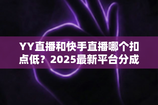 YY直播和快手直播哪个扣点低?2025最新平台分成规则全面对比与主播收益指南 YY直播和快手直播哪个扣点低?2025最新平台分成规则全面对比与主播收益指南