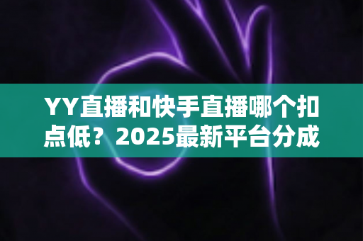 YY直播和快手直播哪个扣点低?2025最新平台分成规则全面对比与主播收益指南 YY直播和快手直播哪个扣点低?2025最新平台分成规则全面对比与主播收益指南