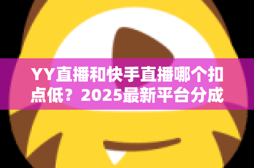 YY直播和快手直播哪个扣点低?2025最新平台分成规则全面对比与主播收益指南 YY直播和快手直播哪个扣点低?2025最新平台分成规则全面对比与主播收益指南