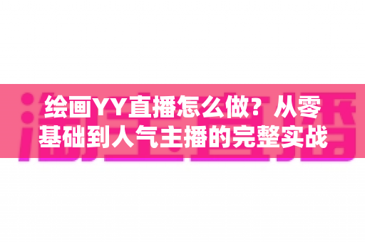 绘画YY直播怎么做？从零基础到人气主播的完整实战教程