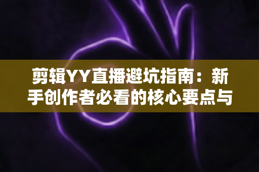 剪辑YY直播避坑指南:新手创作者必看的核心要点与常见误区全解析 剪辑YY直播避坑指南:新手创作者必看的核心要点与常见误区全解析