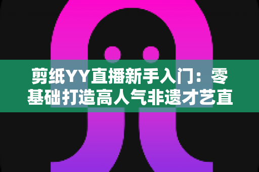 剪纸YY直播新手入门:零基础打造高人气非遗才艺直播间的完整攻略 剪纸YY直播新手入门:零基础打造高人气非遗才艺直播间的完整攻略