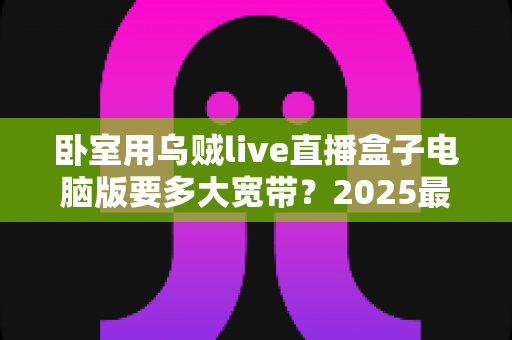 卧室用乌贼live直播盒子电脑版要多大宽带?2025最新宽带选择与观看体验全攻略 卧室用乌贼live直播盒子电脑版要多大宽带?2025最新宽带选择与观看体验全攻略