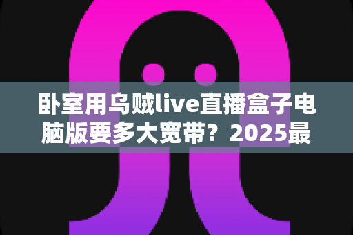 卧室用乌贼live直播盒子电脑版要多大宽带?2025最新宽带选择与观看体验全攻略 卧室用乌贼live直播盒子电脑版要多大宽带?2025最新宽带选择与观看体验全攻略
