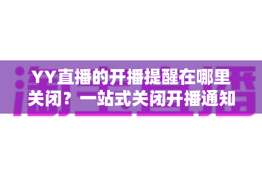 YY直播的开播提醒在哪里关闭?一站式关闭开播通知的完整操作指南 YY直播的开播提醒在哪里关闭?一站式关闭开播通知的完整操作指南
