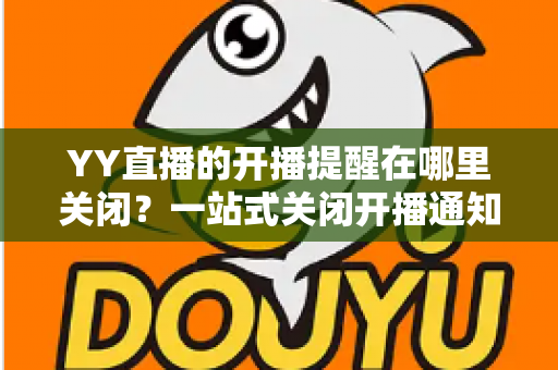 YY直播的开播提醒在哪里关闭?一站式关闭开播通知的完整操作指南 YY直播的开播提醒在哪里关闭?一站式关闭开播通知的完整操作指南