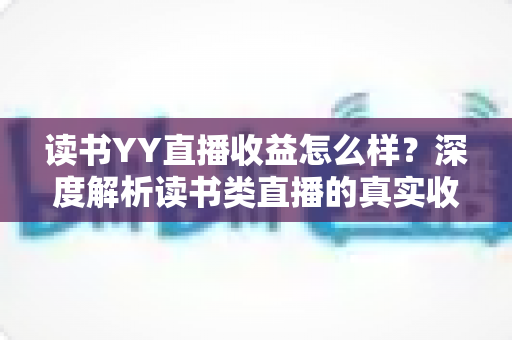 读书YY直播收益怎么样？深度解析读书类直播的真实收入水平与变现潜力