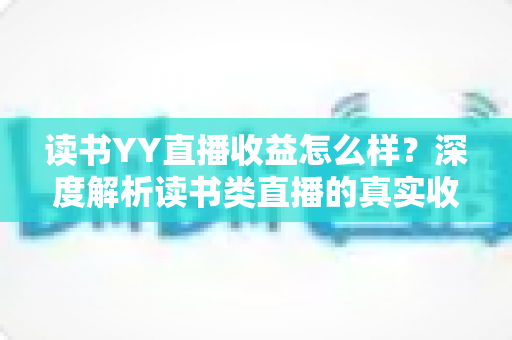 读书YY直播收益怎么样？深度解析读书类直播的真实收入水平与变现潜力