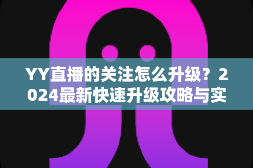 YY直播的关注怎么升级？2024最新快速升级攻略与实用技巧大全