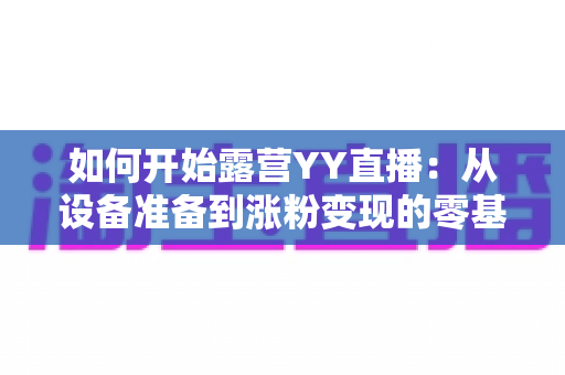 如何开始露营YY直播:从设备准备到涨粉变现的零基础全流程实战指南 如何开始露营YY直播:从设备准备到涨粉变现的零基础全流程实战指南