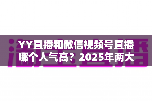YY直播和微信视频号直播哪个人气高？2025年两大直播平台人气全面对比与选择指南