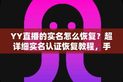 YY直播的实名怎么恢复？超详细实名认证恢复教程，手把手教你找回账号完整权益
