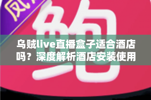 乌贼live直播盒子适合酒店吗？深度解析酒店安装使用的利弊与实用指南