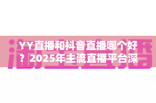 YY直播和抖音直播哪个好?2025年主流直播平台深度对比与选择指南 YY直播和抖音直播哪个好?2025年主流直播平台深度对比与选择指南