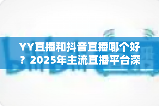 YY直播和抖音直播哪个好?2025年主流直播平台深度对比与选择指南 YY直播和抖音直播哪个好?2025年主流直播平台深度对比与选择指南