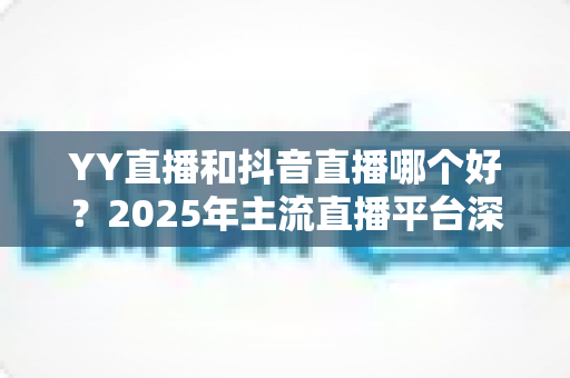 YY直播和抖音直播哪个好?2025年主流直播平台深度对比与选择指南 YY直播和抖音直播哪个好?2025年主流直播平台深度对比与选择指南