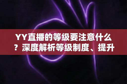 YY直播的等级要注意什么?深度解析等级制度、提升技巧与避坑指南 YY直播的等级要注意什么?深度解析等级制度、提升技巧与避坑指南