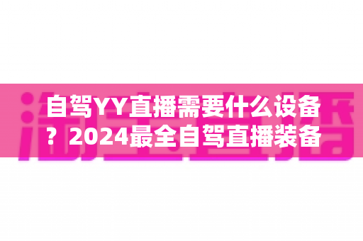 自驾YY直播需要什么设备?2024最全自驾直播装备清单与选购攻略,让你一路开播不掉线 自驾YY直播需要什么设备?2024最全自驾直播装备清单与选购攻略,让你一路开播不掉线