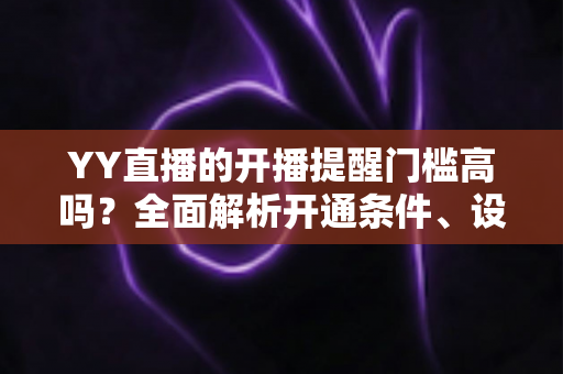 YY直播的开播提醒门槛高吗?全面解析开通条件、设置步骤与优化技巧 YY直播的开播提醒门槛高吗?全面解析开通条件、设置步骤与优化技巧
