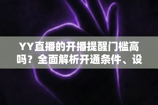 YY直播的开播提醒门槛高吗?全面解析开通条件、设置步骤与优化技巧 YY直播的开播提醒门槛高吗?全面解析开通条件、设置步骤与优化技巧