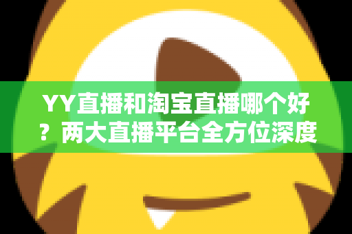 YY直播和淘宝直播哪个好?两大直播平台全方位深度对比解析 YY直播和淘宝直播哪个好?两大直播平台全方位深度对比解析